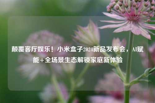 颠覆客厅娱乐！小米盒子2024新品发布会，AI赋能+全场景生态解锁家庭新体验