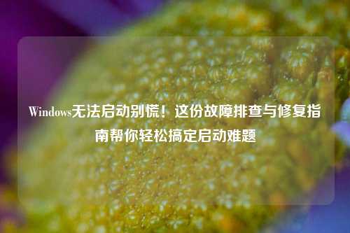 Windows无法启动别慌！这份故障排查与修复指南帮你轻松搞定启动难题