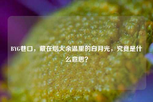 BYG巷口，藏在烟火余温里的白月光，究竟是什么意思？
