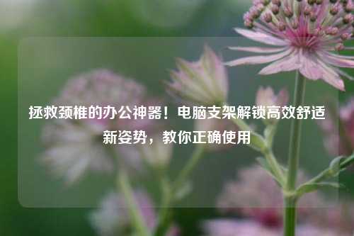 拯救颈椎的办公神器！电脑支架解锁高效舒适新姿势，教你正确使用