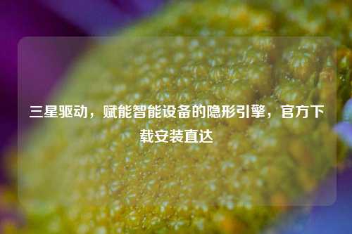 三星驱动，赋能智能设备的隐形引擎，官方下载安装直达