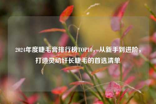 2024年度睫毛膏排行榜TOP10，从新手到进阶，打造灵动纤长睫毛的首选清单