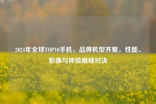 2024年全球TOP10手机，品牌机型齐聚，性能、影像与体验巅峰对决