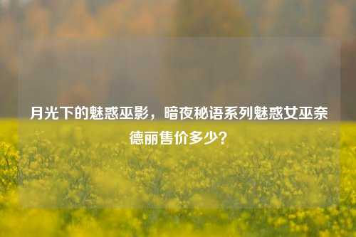 月光下的魅惑巫影，暗夜秘语系列魅惑女巫奈德丽售价多少？