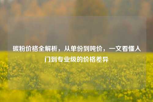 碳粉价格全解析，从单份到吨价，一文看懂入门到专业级的价格差异