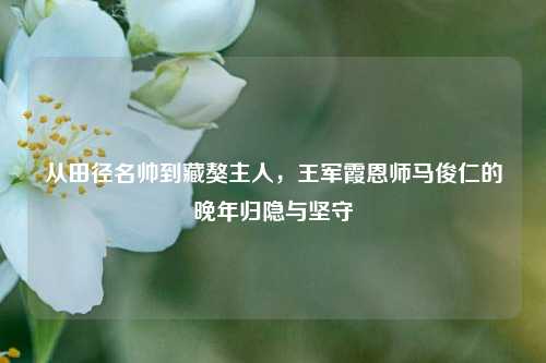 从田径名帅到藏獒主人，王军霞恩师马俊仁的晚年归隐与坚守