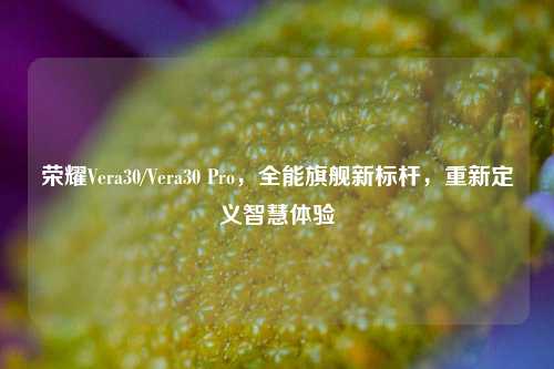 荣耀Vera30/Vera30 Pro，全能旗舰新标杆，重新定义智慧体验
