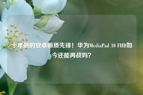 十年前的安卓画质先锋!华为MediaPad 10 FHD如今还能再战吗?