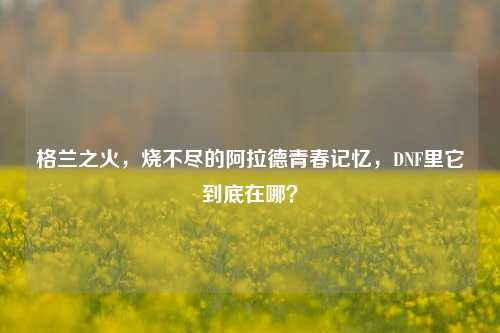 格兰之火，烧不尽的阿拉德青春记忆，DNF里它到底在哪？