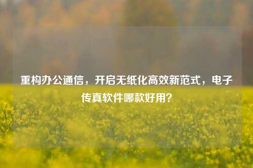 重构办公通信，开启无纸化高效新范式，电子传真软件哪款好用？