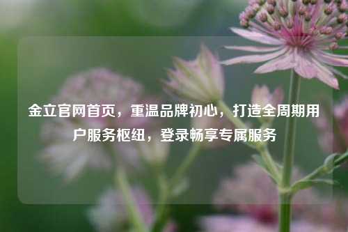 金立官网首页，重温品牌初心，打造全周期用户服务枢纽，登录畅享专属服务
