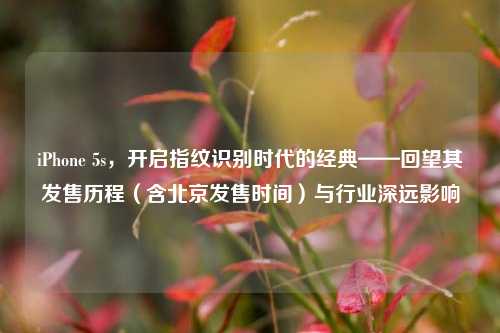 iPhone 5s，开启指纹识别时代的经典——回望其发售历程（含北京发售时间）与行业深远影响