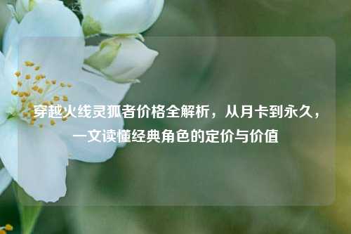 穿越火线灵狐者价格全解析，从月卡到永久，一文读懂经典角色的定价与价值