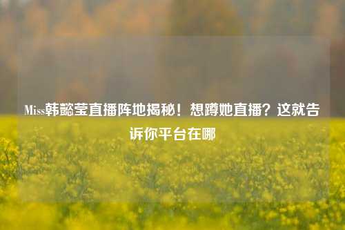 Miss韩懿莹直播阵地揭秘！想蹲她直播？这就告诉你平台在哪