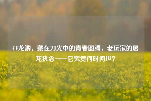 CF龙鳞，藏在刀光中的青春图腾，老玩家的屠龙执念——它究竟何时问世？