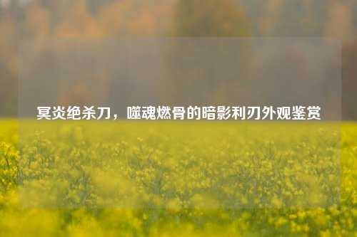冥炎绝杀刀，噬魂燃骨的暗影利刃外观鉴赏