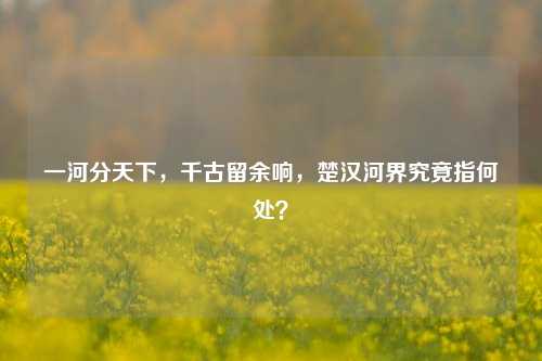 一河分天下,千古留余响,楚汉河界究竟指何处?