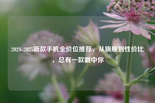 2024-2025新款手机全价位推荐，从旗舰到性价比，总有一款戳中你