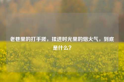 老巷里的打手搓，揉进时光里的烟火气，到底是什么？