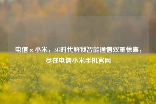 电信×小米，5G时代解锁智能通信双重惊喜，尽在电信小米手机官网