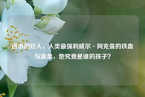 进击的巨人,人类最强利威尔·阿克曼的铁血与温柔,他究竟是谁的孩子?