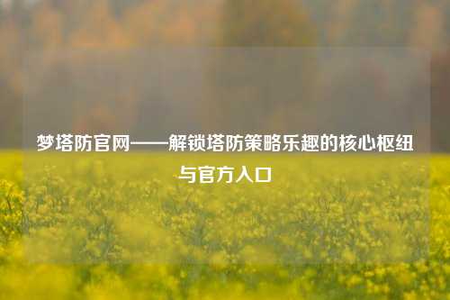 梦塔防官网——解锁塔防策略乐趣的核心枢纽与官方入口