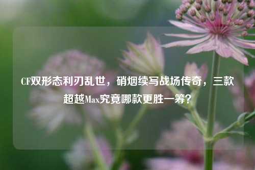 CF双形态利刃乱世,硝烟续写战场传奇,三款超越Max究竟哪款更胜一筹?