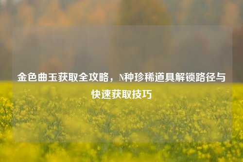 金色曲玉获取全攻略，N种珍稀道具解锁路径与快速获取技巧