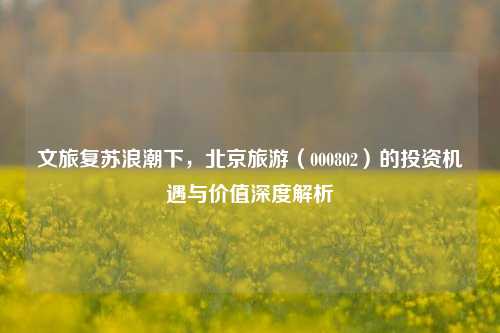 文旅复苏浪潮下,北京旅游(000802)的投资机遇与价值深度解析