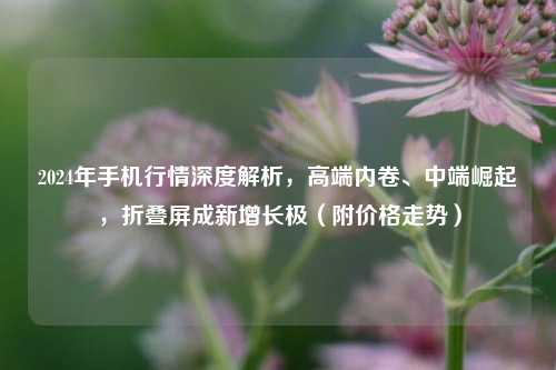 2024年手机行情深度解析，高端内卷、中端崛起，折叠屏成新增长极（附价格走势）