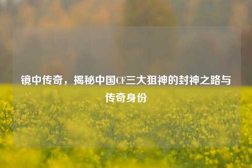 镜中传奇，揭秘中国CF三大狙神的封神之路与传奇身份