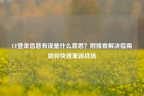 CF登录信息有误是什么意思？附排查解决指南助你快速重返战场