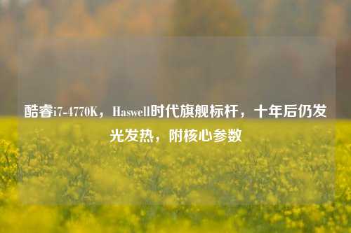 酷睿i7-4770K,Haswell时代旗舰标杆,十年后仍发光发热,附核心参数