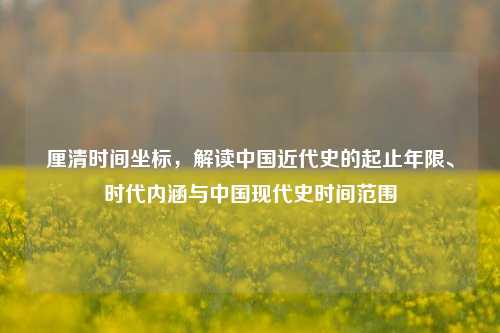 厘清时间坐标,解读中国近代史的起止年限、时代内涵与中国现代史时间范围