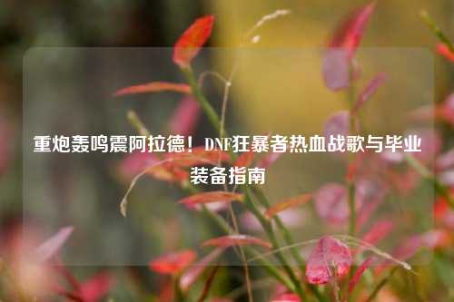 重炮轰鸣震阿拉德!DNF狂暴者热血战歌与毕业装备指南