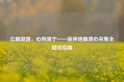 云巅凝露,心向清宁——原神绝巅清心采集全路线指南