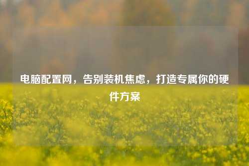 电脑配置网,告别装机焦虑,打造专属你的硬件方案