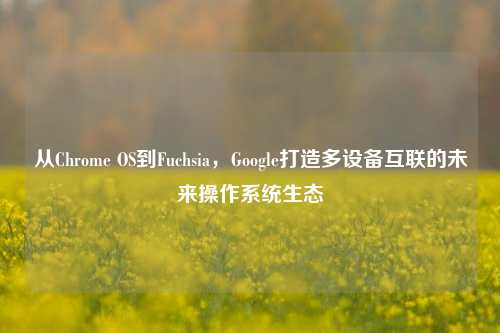 从Chrome OS到Fuchsia，Google打造多设备互联的未来操作系统生态