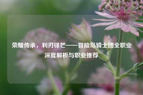 荣耀传承,利刃锋芒——冒险岛骑士团全职业深度解析与职业推荐