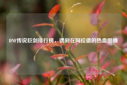 DNF传说巨剑排行榜,镌刻在阿拉德的热血图腾