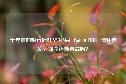十年前的影音标杆华为MediaPad 10 FHD，情怀未凉，如今还能再战吗？