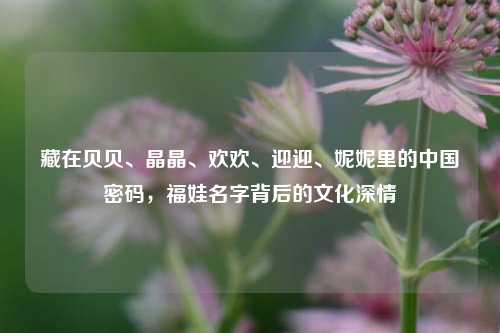 藏在贝贝、晶晶、欢欢、迎迎、妮妮里的中国密码，福娃名字背后的文化深情