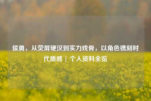 侯勇，从荧屏硬汉到实力戏骨，以角色镌刻时代质感 | 个人资料全览