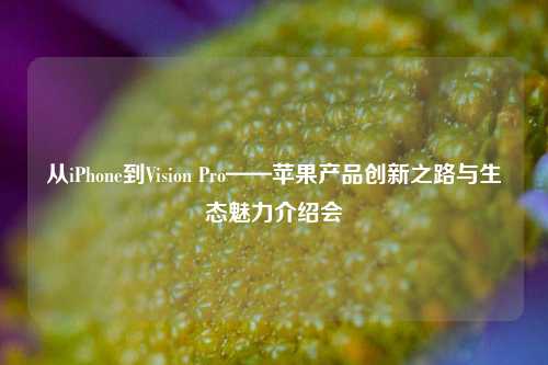 从iPhone到Vision Pro——苹果产品创新之路与生态魅力介绍会