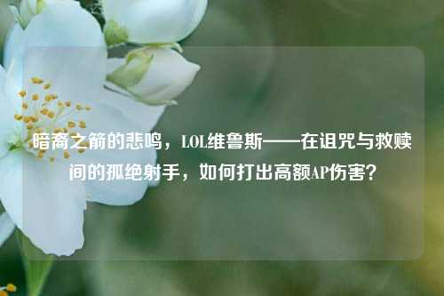 暗裔之箭的悲鸣,LOL维鲁斯——在诅咒与救赎间的孤绝射手,如何打出高额AP伤害?