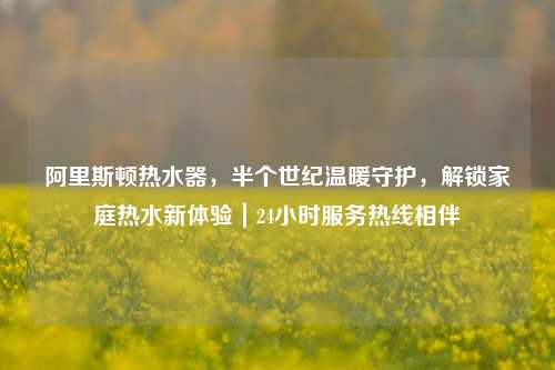 阿里斯顿热水器，半个世纪温暖守护，解锁家庭热水新体验｜24小时服务热线相伴