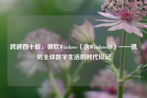 跨越四十载,微软Windows(含Windows10)——镌刻全球数字生活的时代印记