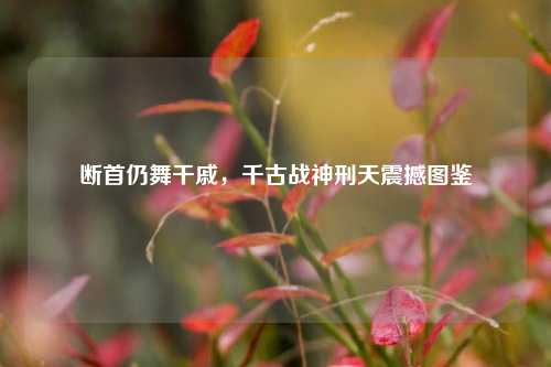 断首仍舞干戚,千古战神刑天震撼图鉴