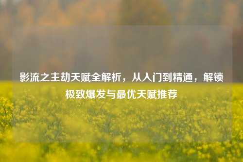 影流之主劫天赋全解析，从入门到精通，解锁极致爆发与最优天赋推荐