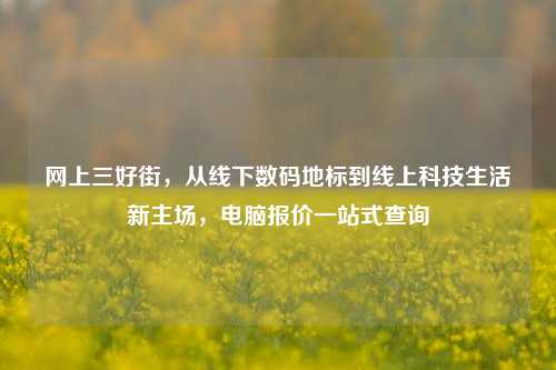 网上三好街，从线下数码地标到线上科技生活新主场，电脑报价一站式查询